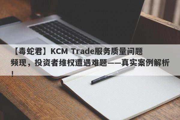 【毒蛇君】KCM Trade服务质量问题频现，投资者维权遭遇难题——真实案例解析！