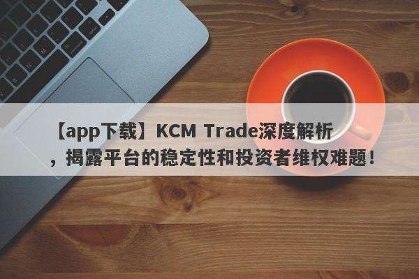 【app下载】KCM Trade深度解析，揭露平台的稳定性和投资者维权难题！