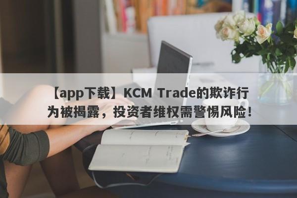 【app下载】KCM Trade的欺诈行为被揭露，投资者维权需警惕风险！