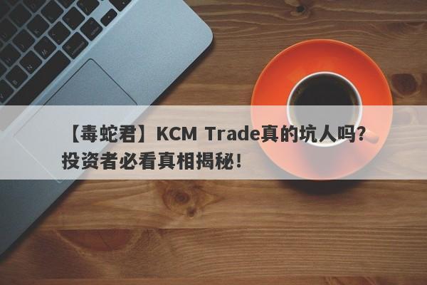 【毒蛇君】KCM Trade真的坑人吗？投资者必看真相揭秘！