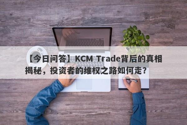 【今日问答】KCM Trade背后的真相揭秘，投资者的维权之路如何走？