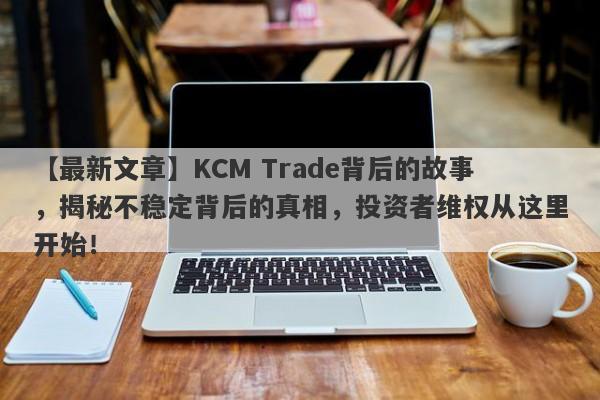 【最新文章】KCM Trade背后的故事，揭秘不稳定背后的真相，投资者维权从这里开始！