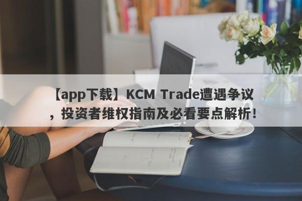 【app下载】KCM Trade遭遇争议，投资者维权指南及必看要点解析！