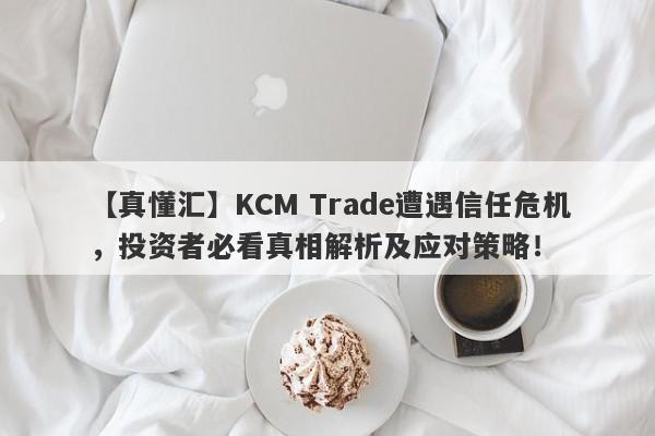 【真懂汇】KCM Trade遭遇信任危机，投资者必看真相解析及应对策略！