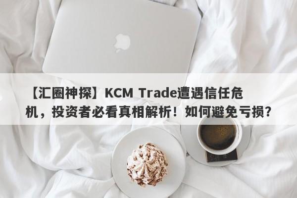 【汇圈神探】KCM Trade遭遇信任危机，投资者必看真相解析！如何避免亏损？