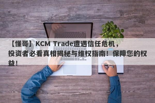 【懂哥】KCM Trade遭遇信任危机，投资者必看真相揭秘与维权指南！保障您的权益！