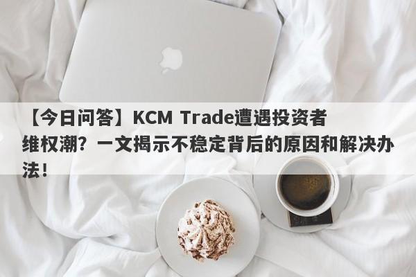 【今日问答】KCM Trade遭遇投资者维权潮？一文揭示不稳定背后的原因和解决办法！