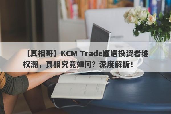 【真相哥】KCM Trade遭遇投资者维权潮，真相究竟如何？深度解析！