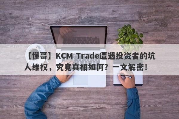 【懂哥】KCM Trade遭遇投资者的坑人维权，究竟真相如何？一文解密！