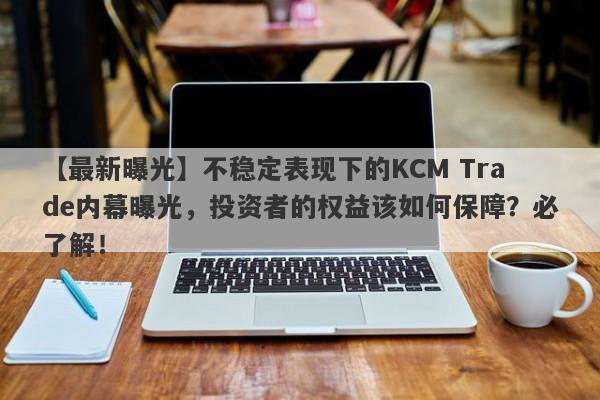 【最新曝光】不稳定表现下的KCM Trade内幕曝光，投资者的权益该如何保障？必了解！