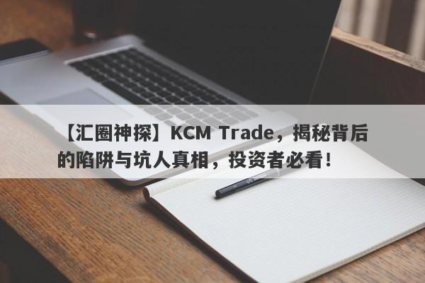 【汇圈神探】KCM Trade，揭秘背后的陷阱与坑人真相，投资者必看！