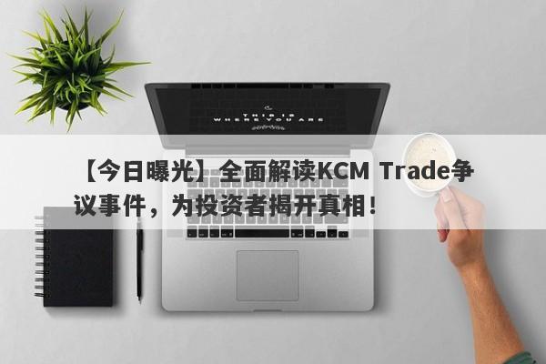 【今日曝光】全面解读KCM Trade争议事件，为投资者揭开真相！