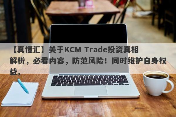 【真懂汇】关于KCM Trade投资真相解析，必看内容，防范风险！同时维护自身权益。