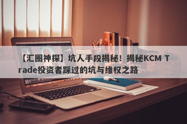 【汇圈神探】坑人手段揭秘！揭秘KCM Trade投资者踩过的坑与维权之路