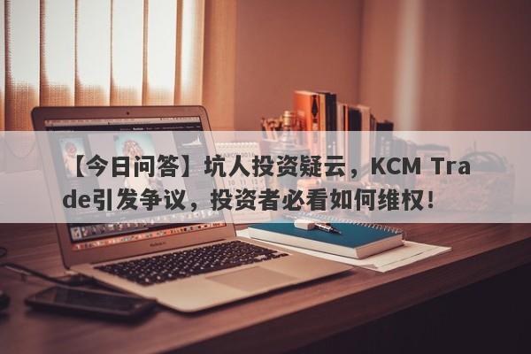 【今日问答】坑人投资疑云，KCM Trade引发争议，投资者必看如何维权！