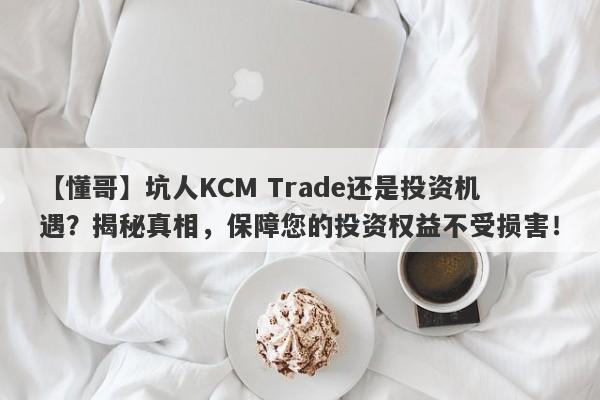 【懂哥】坑人KCM Trade还是投资机遇？揭秘真相，保障您的投资权益不受损害！