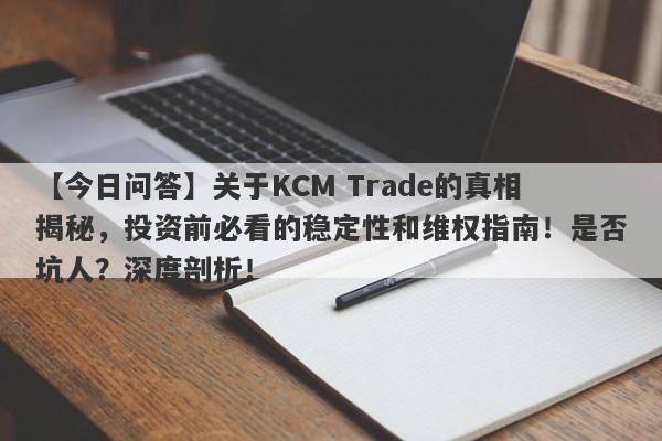 【今日问答】关于KCM Trade的真相揭秘，投资前必看的稳定性和维权指南！是否坑人？深度剖析！