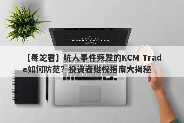 【毒蛇君】坑人事件频发的KCM Trade如何防范？投资者维权指南大揭秘