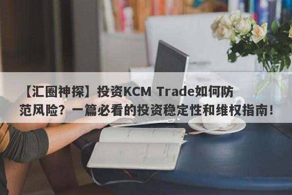 【汇圈神探】投资KCM Trade如何防范风险？一篇必看的投资稳定性和维权指南！