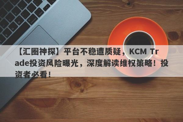 【汇圈神探】平台不稳遭质疑，KCM Trade投资风险曝光，深度解读维权策略！投资者必看！