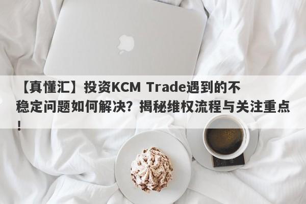 【真懂汇】投资KCM Trade遇到的不稳定问题如何解决？揭秘维权流程与关注重点！