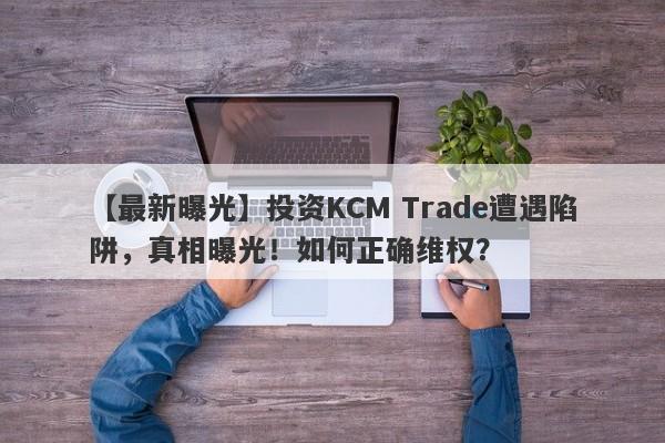 【最新曝光】投资KCM Trade遭遇陷阱，真相曝光！如何正确维权？