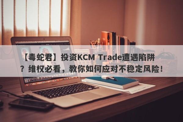 【毒蛇君】投资KCM Trade遭遇陷阱？维权必看，教你如何应对不稳定风险！