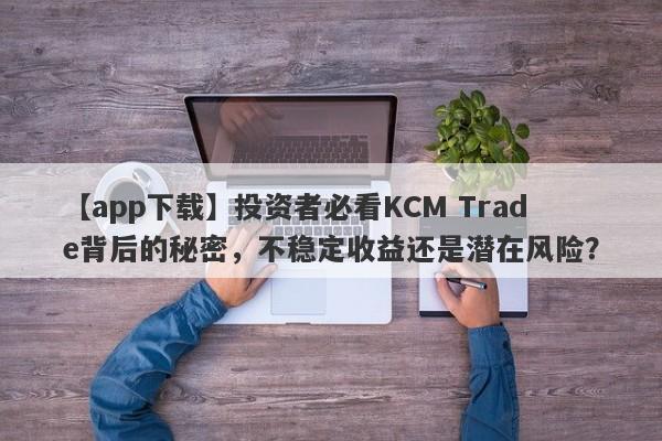 【app下载】投资者必看KCM Trade背后的秘密，不稳定收益还是潜在风险？