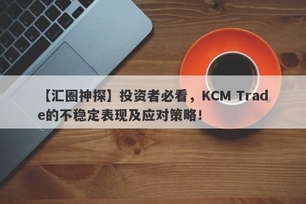 【汇圈神探】投资者必看，KCM Trade的不稳定表现及应对策略！