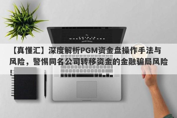 【真懂汇】深度解析PGM资金盘操作手法与风险，警惕同名公司转移资金的金融骗局风险！