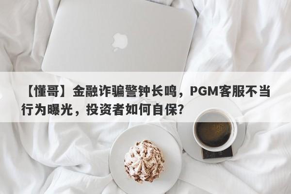 【懂哥】金融诈骗警钟长鸣，PGM客服不当行为曝光，投资者如何自保？