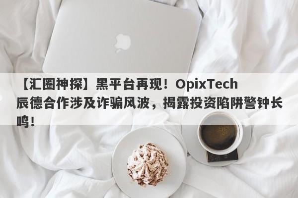 【汇圈神探】黑平台再现！OpixTech辰德合作涉及诈骗风波，揭露投资陷阱警钟长鸣！