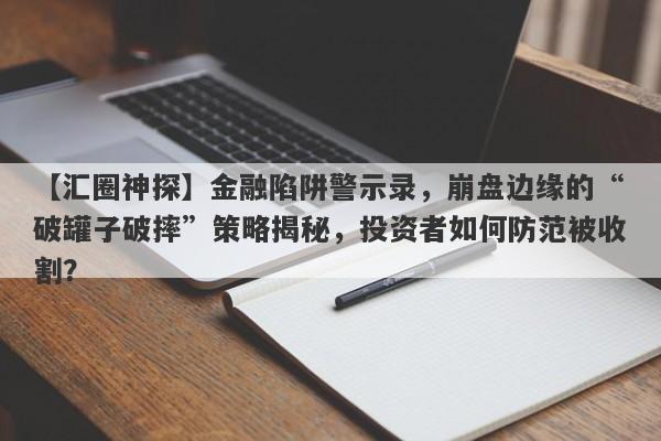 【汇圈神探】金融陷阱警示录，崩盘边缘的“破罐子破摔”策略揭秘，投资者如何防范被收割？