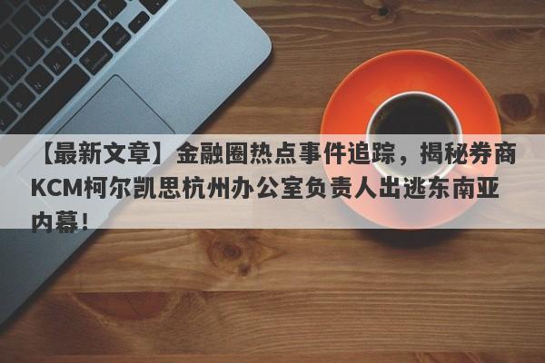 【最新文章】金融圈热点事件追踪，揭秘券商KCM柯尔凯思杭州办公室负责人出逃东南亚内幕！