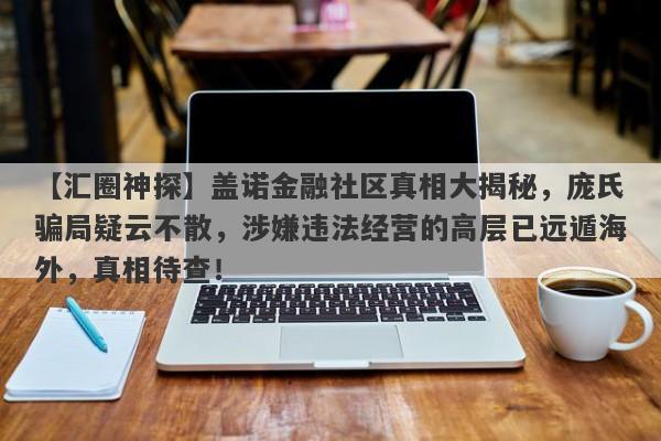 【汇圈神探】盖诺金融社区真相大揭秘，庞氏骗局疑云不散，涉嫌违法经营的高层已远遁海外，真相待查！