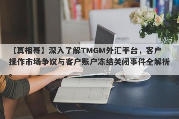 【真相哥】深入了解TMGM外汇平台，客户操作市场争议与客户账户冻结关闭事件全解析。