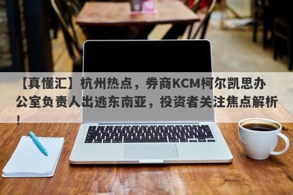 【真懂汇】杭州热点，券商KCM柯尔凯思办公室负责人出逃东南亚，投资者关注焦点解析！