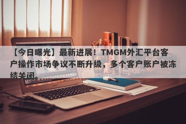 【今日曝光】最新进展！TMGM外汇平台客户操作市场争议不断升级，多个客户账户被冻结关闭。