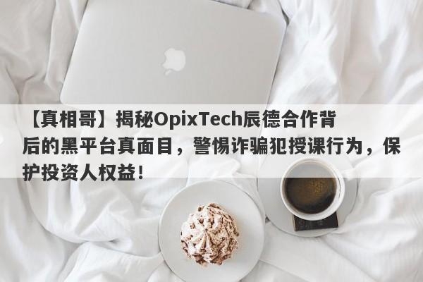 【真相哥】揭秘OpixTech辰德合作背后的黑平台真面目，警惕诈骗犯授课行为，保护投资人权益！