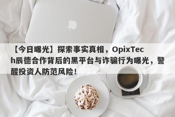 【今日曝光】探索事实真相，OpixTech辰德合作背后的黑平台与诈骗行为曝光，警醒投资人防范风险！