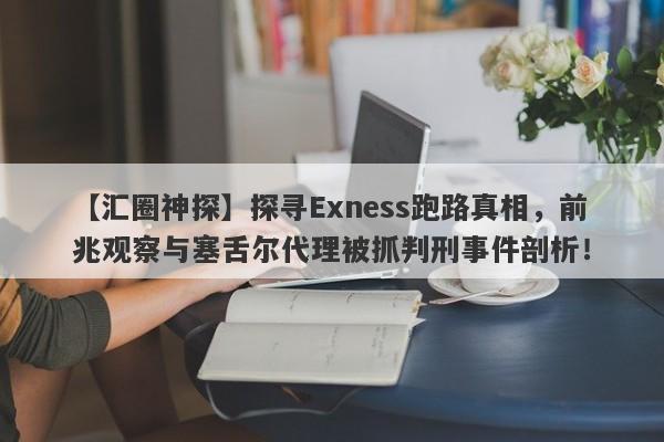 【汇圈神探】探寻Exness跑路真相，前兆观察与塞舌尔代理被抓判刑事件剖析！