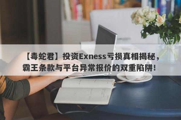 【毒蛇君】投资Exness亏损真相揭秘，霸王条款与平台异常报价的双重陷阱！