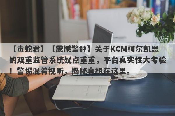 【毒蛇君】【震撼警钟】关于KCM柯尔凯思的双重监管系统疑点重重，平台真实性大考验！警惕混肴视听，揭秘真相在这里。