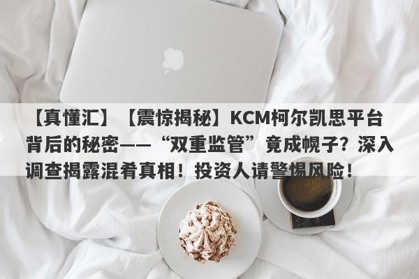 【真懂汇】【震惊揭秘】KCM柯尔凯思平台背后的秘密——“双重监管”竟成幌子？深入调查揭露混肴真相！投资人请警惕风险！