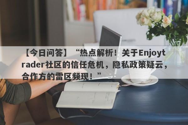 【今日问答】“热点解析！关于Enjoytrader社区的信任危机，隐私政策疑云，合作方的雷区频现！”