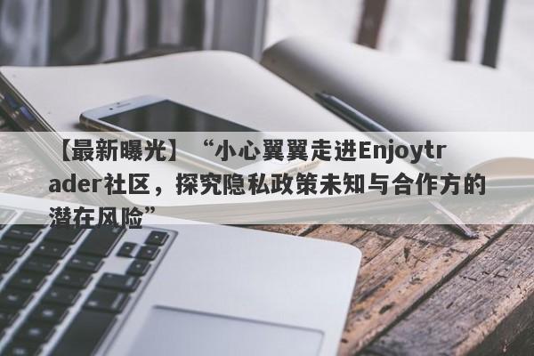 【最新曝光】“小心翼翼走进Enjoytrader社区，探究隐私政策未知与合作方的潜在风险”