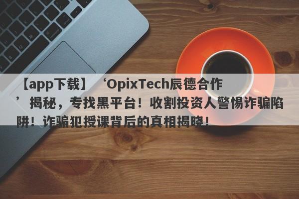 【app下载】‘OpixTech辰德合作’揭秘，专找黑平台！收割投资人警惕诈骗陷阱！诈骗犯授课背后的真相揭晓！