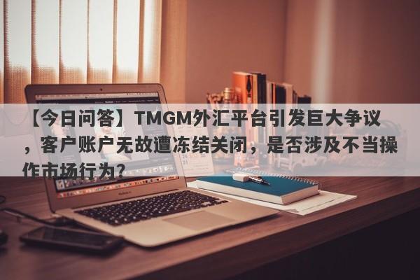 【今日问答】TMGM外汇平台引发巨大争议，客户账户无故遭冻结关闭，是否涉及不当操作市场行为？