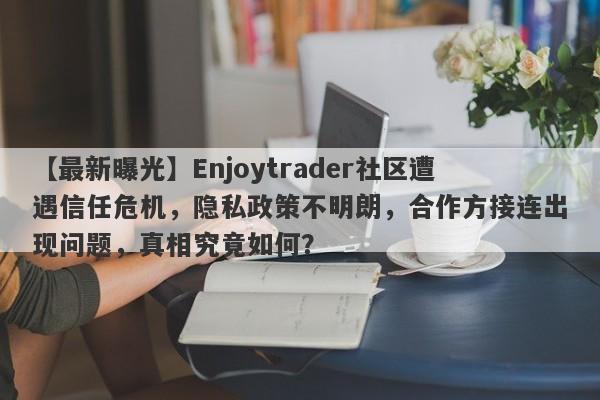 【最新曝光】Enjoytrader社区遭遇信任危机，隐私政策不明朗，合作方接连出现问题，真相究竟如何？