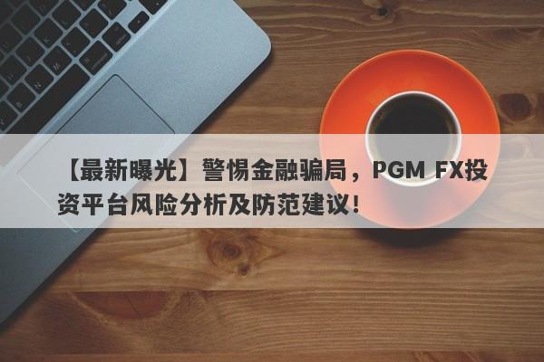 【最新曝光】警惕金融骗局，PGM FX投资平台风险分析及防范建议！